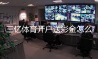 三亿体育开户送彩金怎么领取？新手注册步骤、优惠规则与防骗指南