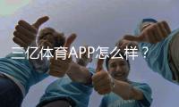 三亿体育APP怎么样？2026最新版下载体验、功能亮点与安全性深度评测