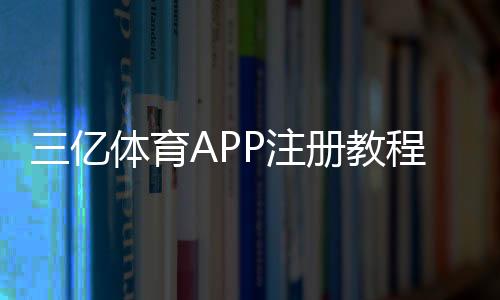 三亿体育APP注册教程：新手必看手机号注册、实名认证与常见问题全解