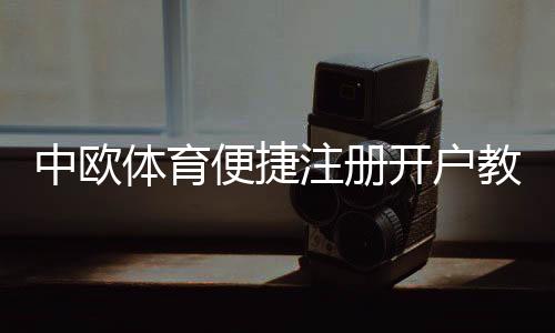 中欧体育便捷注册开户教程：新手快速完成注册、实名认证与常见问题解答