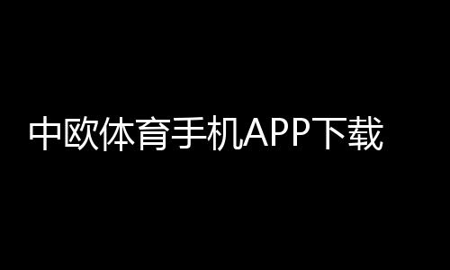 中欧体育手机APP下载与安装教程：安卓苹果官方最新版+新手注册与使用全攻略
