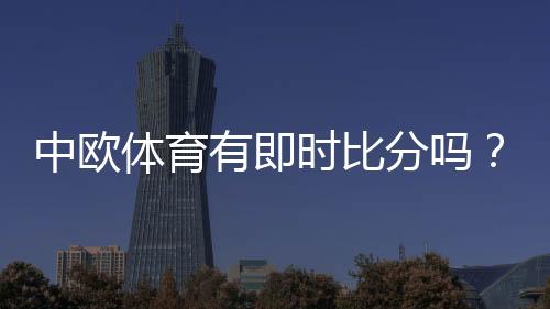 中欧体育有即时比分吗？实时比分功能、查看方法与常见问题详解