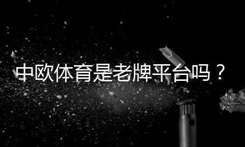 中欧体育是老牌平台吗？权威背景、运营资质与用户口碑全面解析