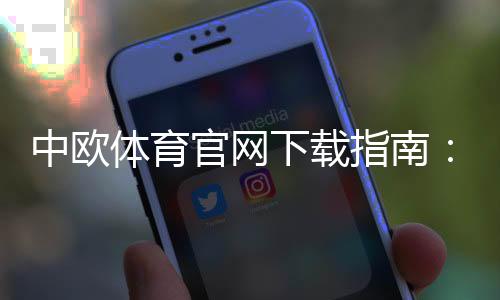 中欧体育官网下载指南：官方安卓版与苹果版安装注册教程