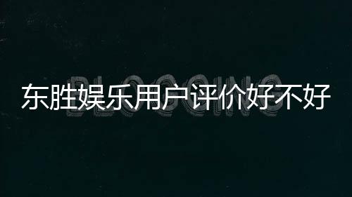 东胜娱乐用户评价好不好？真实玩家体验分享