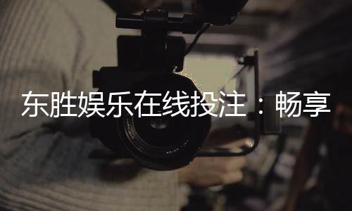 东胜娱乐在线投注:畅享安全便捷的真人棋牌投注体验
