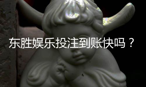 东胜娱乐投注到账快吗？实测3分钟极速到账体验分享