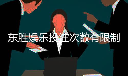 东胜娱乐投注次数有限制吗?详细解析平台规则与玩法限制
