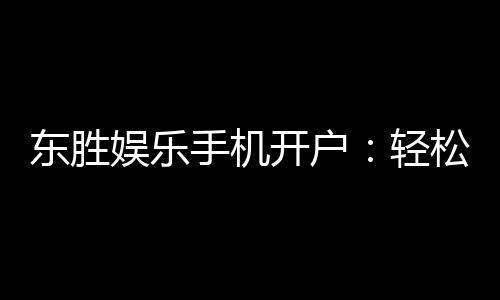 东胜娱乐手机开户：轻松三步完成注册畅享顶级游戏体验