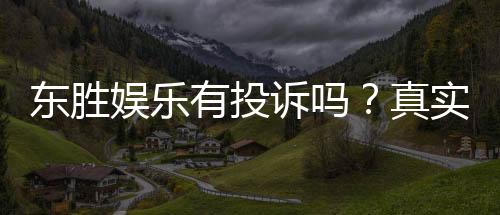 东胜娱乐有投诉吗？真实玩家反馈与投诉处理解析