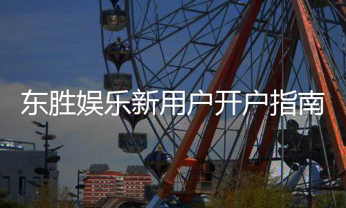 东胜娱乐新用户开户指南:轻松注册享首存礼金与独家优惠
