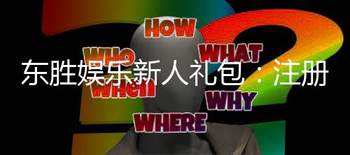 东胜娱乐新人礼包：注册即享超值豪礼与独家优惠