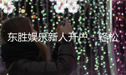 东胜娱乐新人开户:轻松注册即享豪华首存礼遇
