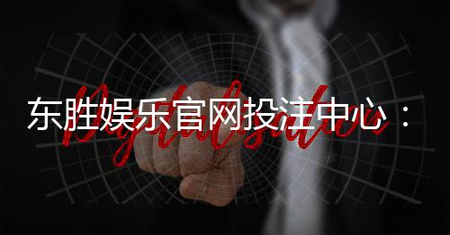东胜娱乐官网投注中心：畅享多元游戏体验与安全投注指南