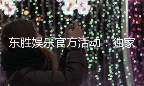 东胜娱乐官方活动：独家优惠与精彩赛事等你参与