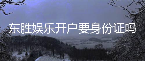 东胜娱乐开户要身份证吗？一文详解实名认证流程与注意事项