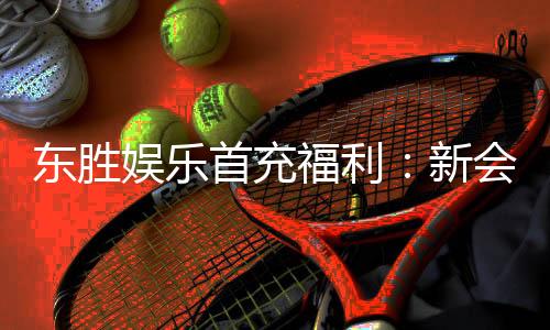 东胜娱乐首充福利：新会员专享高额返利与独家礼包