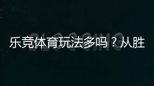 乐竞体育玩法多吗？从胜平负到滚球：玩法大全与新手实战指南