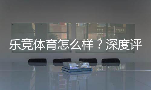 乐竞体育怎么样？深度评测：安全性、玩法、优惠与用户口碑
