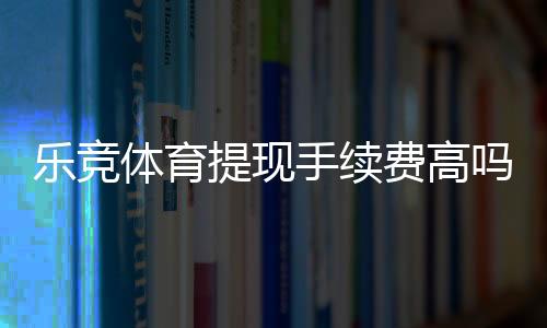 乐竞体育提现手续费高吗？最新费率解析、对比与省钱攻略
