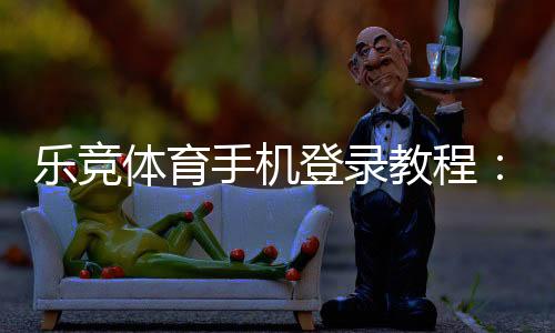 乐竞体育手机登录教程:安卓苹果下载安装、注册登录步骤与常见问题解决