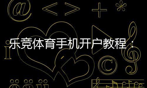 乐竞体育手机开户教程：新手注册流程、实名认证与常见问题详解