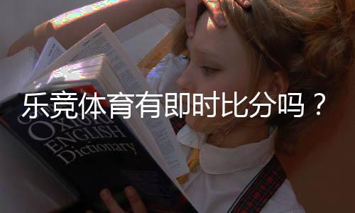 乐竞体育有即时比分吗？实时比分与滚球更新查看方法与常见问题解析