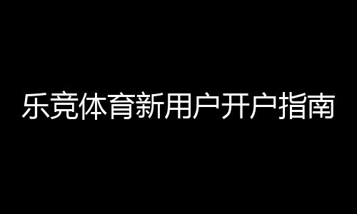 乐竞体育新用户开户指南：注册流程、实名认证与首存优惠一步到位