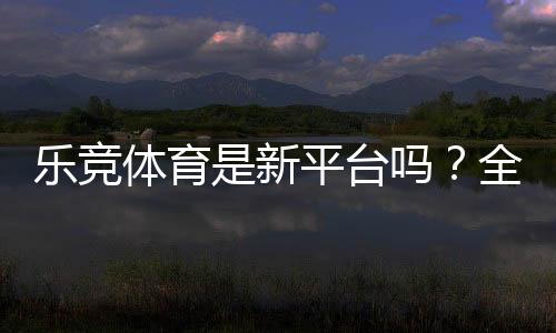乐竞体育是新平台吗？全面评测：安全性、玩法与新手注册指南