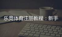 乐竞体育注册教程：新手一步步注册流程、实名认证与常见问题解答