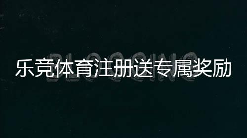 乐竞体育注册送专属奖励怎么领？新手注册领取流程与常见问题详解