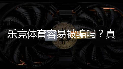 乐竞体育容易被骗吗？真实评测、案例剖析与防骗指南