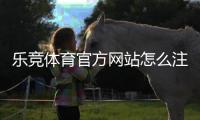 乐竞体育官方网站怎么注册与登录？新手开户、充值与投注全攻略