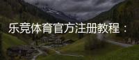 乐竞体育官方注册教程：新用户快速完成注册与实名认证全流程