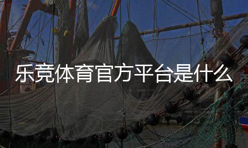 乐竞体育官方平台是什么？注册、充值、玩法与安全全面解析