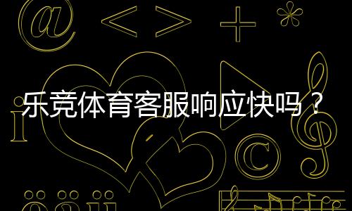 乐竞体育客服响应快吗?响应速度、服务质量与投诉处理详解