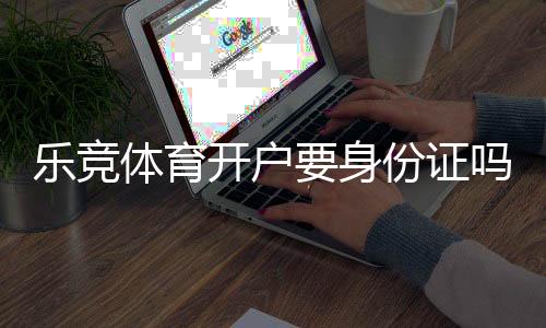 乐竞体育开户要身份证吗？实名认证、开户流程与常见问题全解析