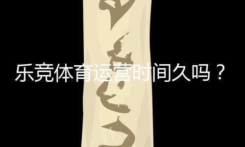 乐竞体育运营时间久吗？真实运营年限、资质合规与用户口碑深度解析