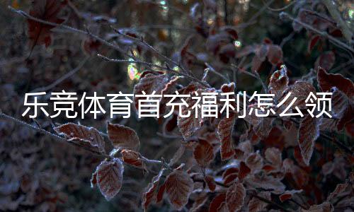 乐竞体育首充福利怎么领取?新手领取攻略、优惠规则与注意事项