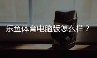 乐鱼体育电脑版怎么样？全面评测、安装使用指南与优缺点分析