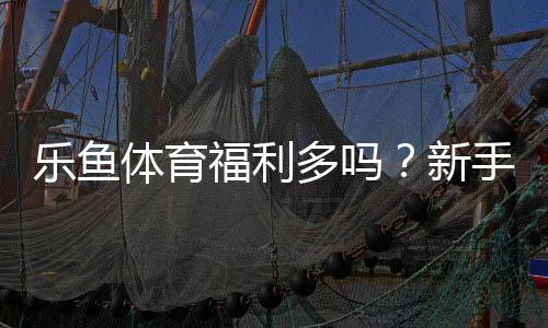 乐鱼体育福利多吗？新手必看优惠与领取攻略