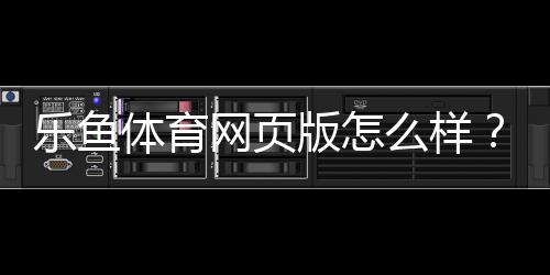 乐鱼体育网页版怎么样？全面评测：功能体验、安全性与新手使用攻略