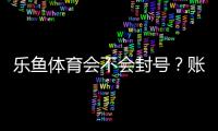 乐鱼体育会不会封号？账号封禁风险分析与防护攻略