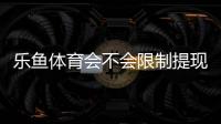 乐鱼体育会不会限制提现？官方提现规则、常见限制原因与处理攻略