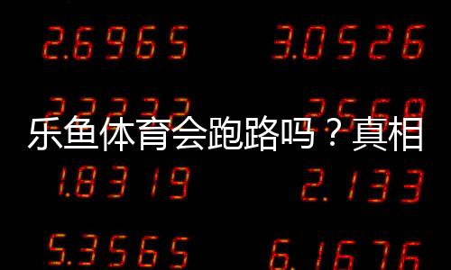乐鱼体育会跑路吗？真相揭秘、风险评估与维权防骗攻略