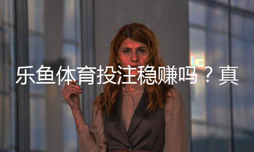 乐鱼体育投注稳赚吗？真相揭秘、风险解析与新手防坑指南