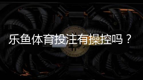 乐鱼体育投注有操控吗？如何识别操控迹象并保障投注安全