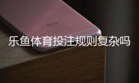 乐鱼体育投注规则复杂吗？新手入门完整攻略：玩法、操作与注意事项