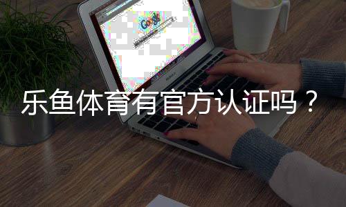 乐鱼体育有官方认证吗？官方资质真相揭秘与快速辨别攻略