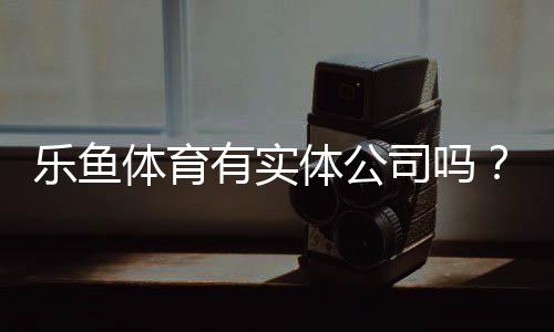 乐鱼体育有实体公司吗？官方注册信息、注册地址与如何辨别真伪全解析